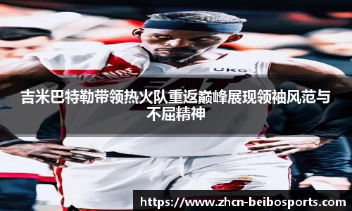 吉米巴特勒带领热火队重返巅峰展现领袖风范与不屈精神