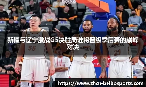新疆与辽宁激战G5决胜局谁将晋级季后赛的巅峰对决