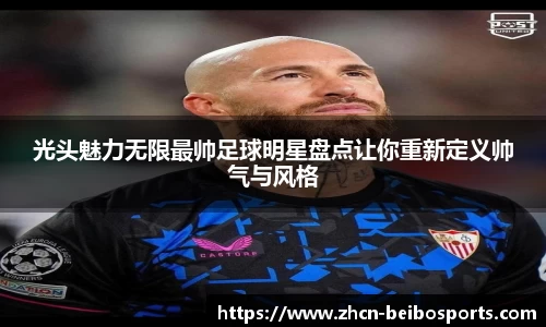光头魅力无限最帅足球明星盘点让你重新定义帅气与风格
