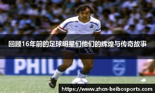 回顾16年前的足球明星们他们的辉煌与传奇故事