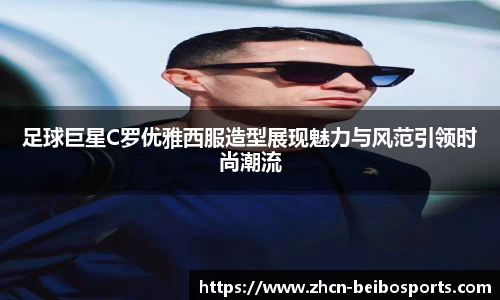 足球巨星C罗优雅西服造型展现魅力与风范引领时尚潮流